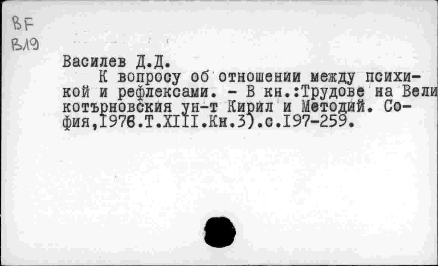 ﻿Василев Д.Д.
К вопросу об отношении между психикой и рефлексами. - В кн.:Трудове на Вели котърновския ун-т Кирйл и Методйй. София, 1976.Т.ПИ.Кн.З?. с. 197-259.